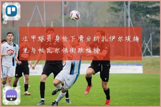 法甲球员身价下滑分析扎伊尔埃梅里与帕瓦尔领衔跌幅榜