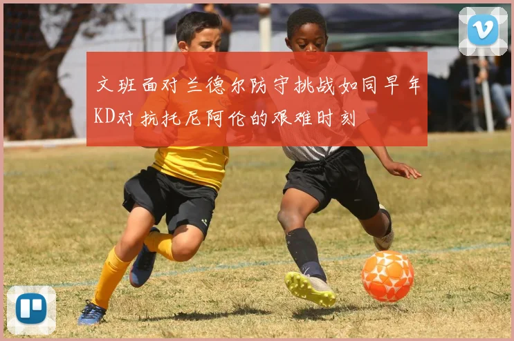 文班面对兰德尔防守挑战如同早年KD对抗托尼阿伦的艰难时刻