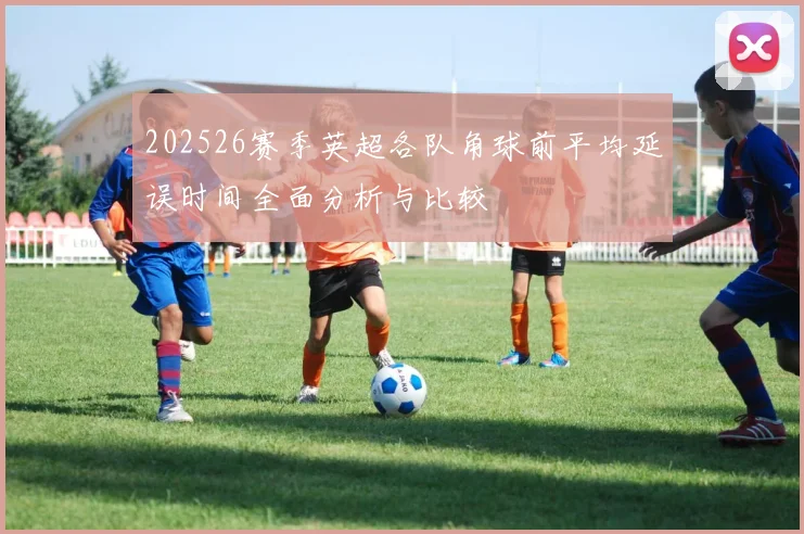 202526赛季英超各队角球前平均延误时间全面分析与比较