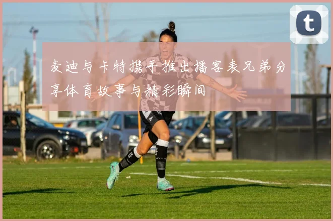 麦迪与卡特携手推出播客表兄弟分享体育故事与精彩瞬间