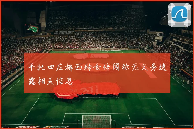 平托回应梅西转会传闻称无义务透露相关信息