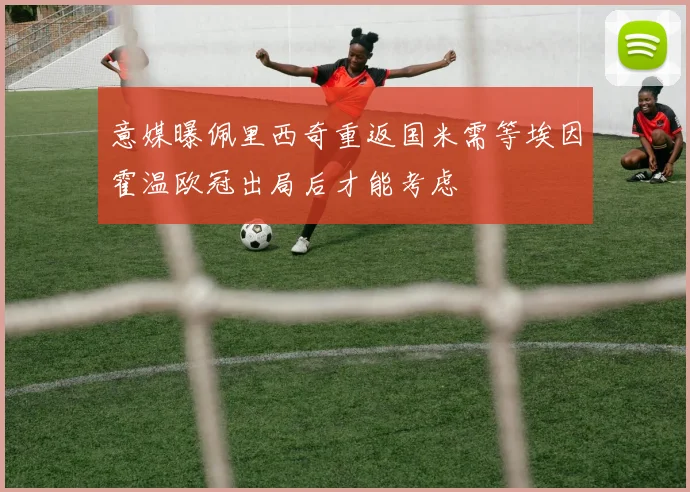 意媒曝佩里西奇重返国米需等埃因霍温欧冠出局后才能考虑