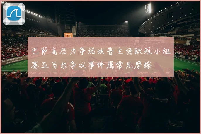 巴萨高层力争诺坎普主场欧冠小组赛亚马尔争议事件属常见摩擦