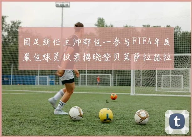 国足新任主帅邵佳一参与FIFA年度最佳球员投票揭晓登贝莱萨拉赫拉菲尼亚竞争激烈