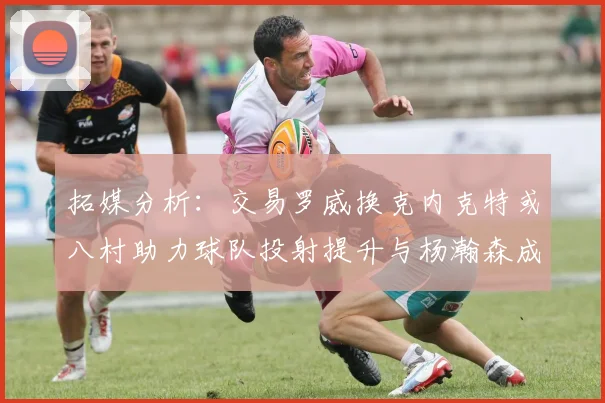拓媒分析：交易罗威换克内克特或八村助力球队投射提升与杨瀚森成长