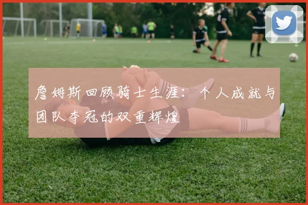 詹姆斯回顾骑士生涯：个人成就与团队夺冠的双重辉煌