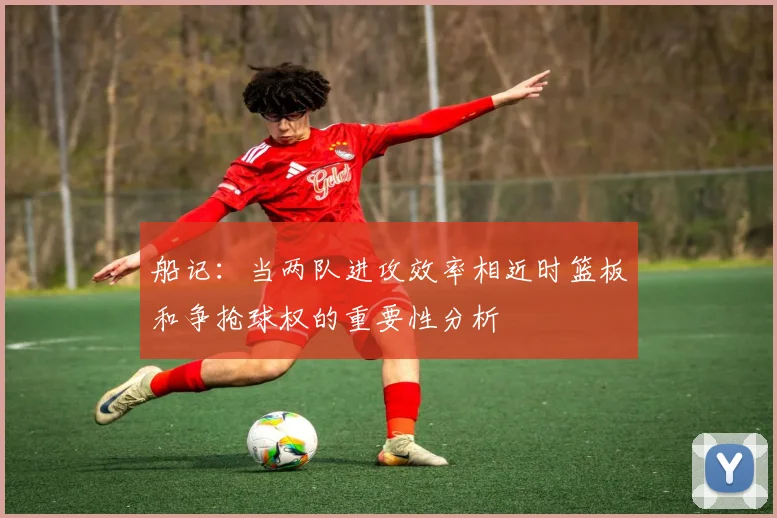 船记：当两队进攻效率相近时篮板和争抢球权的重要性分析