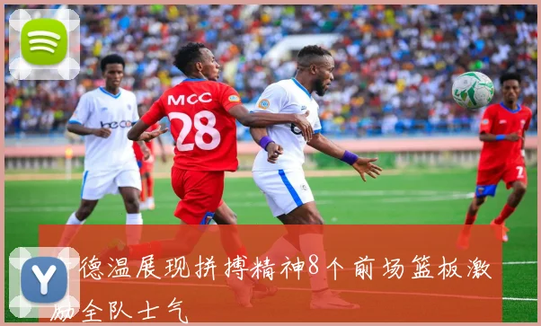 古德温展现拼搏精神8个前场篮板激励全队士气