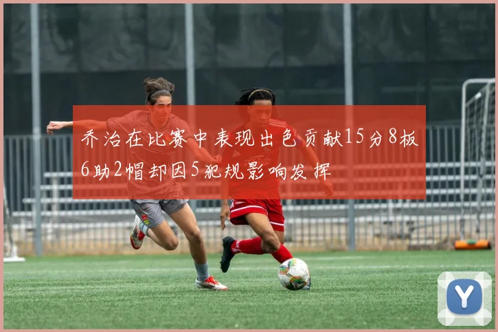 乔治在比赛中表现出色贡献15分8板6助2帽却因5犯规影响发挥