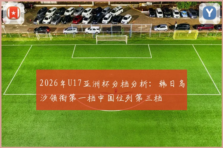 2026年U17亚洲杯分档分析：韩日乌沙领衔第一档中国位列第三档