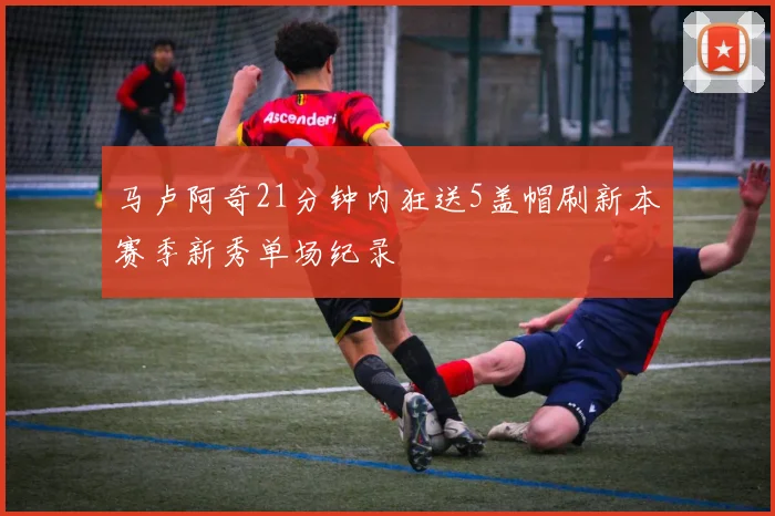 马卢阿奇21分钟内狂送5盖帽刷新本赛季新秀单场纪录