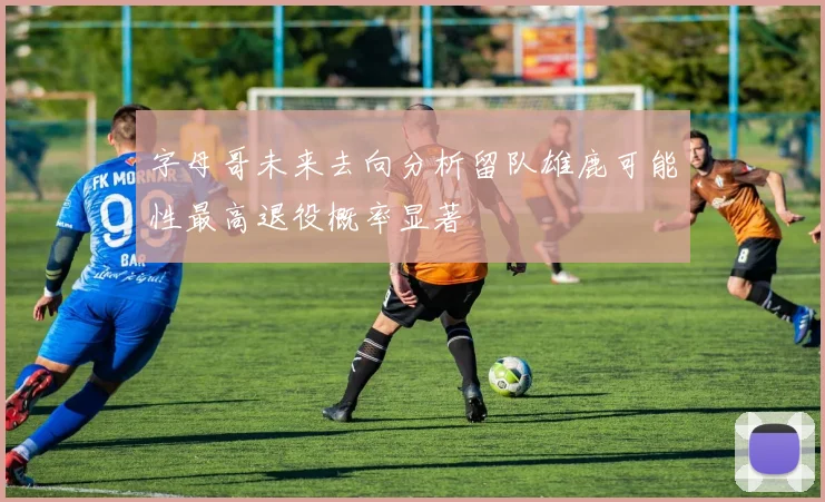 字母哥未来去向分析留队雄鹿可能性最高退役概率显著