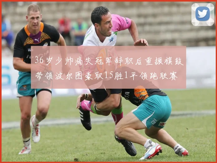 36岁少帅痛失冠军辞职后重振旗鼓带领波尔图豪取15胜1平领跑联赛