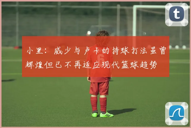 小里：威少与卢卡的持球打法虽曾辉煌但已不再适应现代篮球趋势