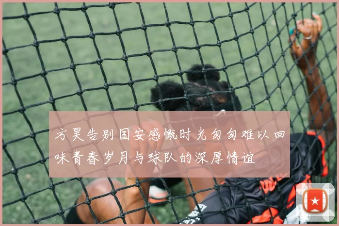 方昊告别国安感慨时光匆匆难以回味青春岁月与球队的深厚情谊