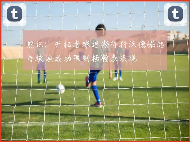 熊记：开拓者球迷期待科沃德崛起与埃迪成功限制杨瀚森表现