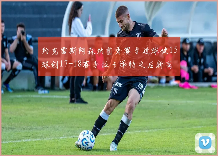 约克雷斯阿森纳首秀赛季进球破15球创17-18赛季拉卡泽特之后新高