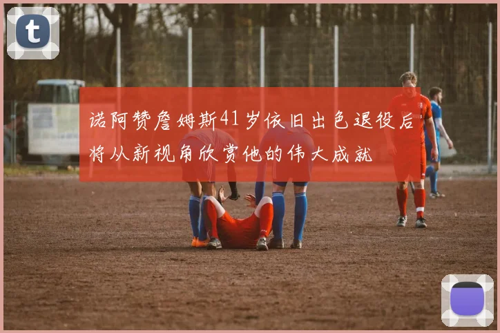 诺阿赞詹姆斯41岁依旧出色退役后将从新视角欣赏他的伟大成就