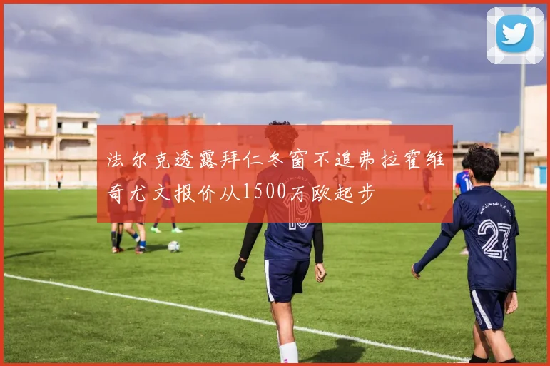 法尔克透露拜仁冬窗不追弗拉霍维奇尤文报价从1500万欧起步