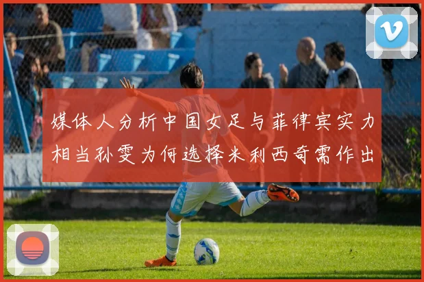 媒体人分析中国女足与菲律宾实力相当孙雯为何选择米利西奇需作出解释