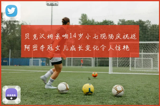 贝克汉姆亲吻14岁小七现场庆祝迈阿密夺冠女儿成长变化令人惊艳