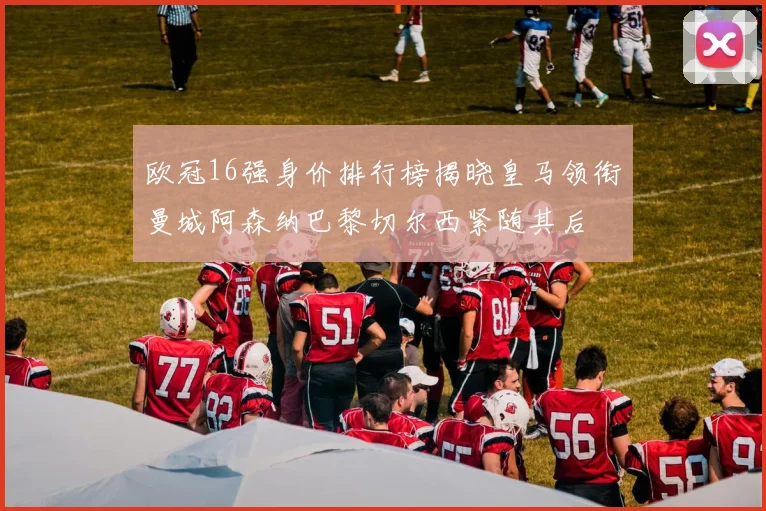 欧冠16强身价排行榜揭晓皇马领衔曼城阿森纳巴黎切尔西紧随其后