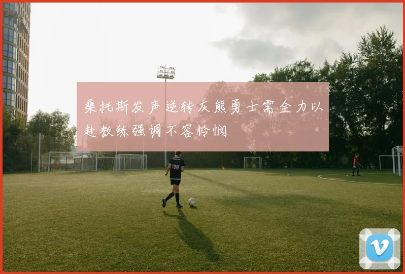 桑托斯发声逆转灰熊勇士需全力以赴教练强调不容怜悯