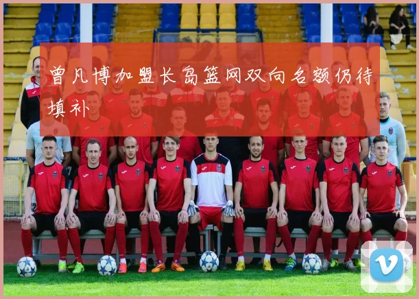 曾凡博加盟长岛篮网双向名额仍待填补