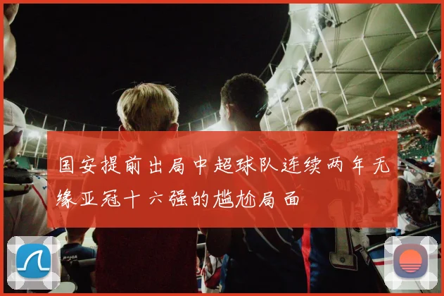 国安提前出局中超球队连续两年无缘亚冠十六强的尴尬局面